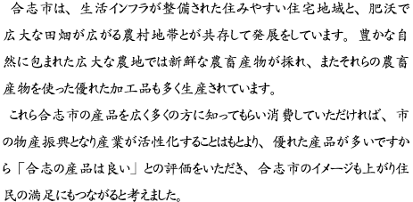 合志市は、生活インフラが整備された住みやすい住宅地域と、肥沃で広大な田畑が広がる農村地帯とが共存して発展をしています。豊かな自然に包まれた広大な農地では新鮮な農畜産物が採れ、またそれらの農畜産物を使った優れた加工品も多く生産されています。 これら合志市の産品を広く多くの方に知ってもらい消費していただければ、市の物産振興となり産業が活性化することはもとより、優れた産品が多いですから「合志の産品は良い」との評価をいただき、合志市のイメージも上がり住民の満足にもつながると考えました。