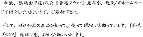 今後、協議会で認証した『合志ブランド』産品を、逐次このホームページで紹介していきますので、ご期待ください。 そして、ぜひ合志の産品を知って、使った頂きたいと願っています。『合志ブランド』認証品を、よろしくお願いいたします。